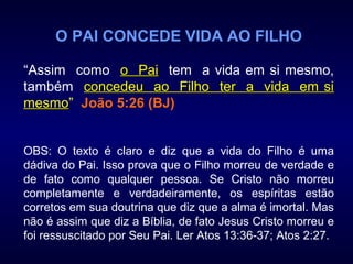 O PAI CONCEDE VIDA AO FILHO
“Assim como o Paio Pai tem a vida em si mesmo,
também concedeu ao Filho ter a vida em siconcedeu ao Filho ter a vida em si
mesmomesmo” João 5:26 (BJ)
OBS: O texto é claro e diz que a vida do Filho é uma
dádiva do Pai. Isso prova que o Filho morreu de verdade e
de fato como qualquer pessoa. Se Cristo não morreu
completamente e verdadeiramente, os espíritas estão
corretos em sua doutrina que diz que a alma é imortal. Mas
não é assim que diz a Bíblia, de fato Jesus Cristo morreu e
foi ressuscitado por Seu Pai. Ler Atos 13:36-37; Atos 2:27.
 