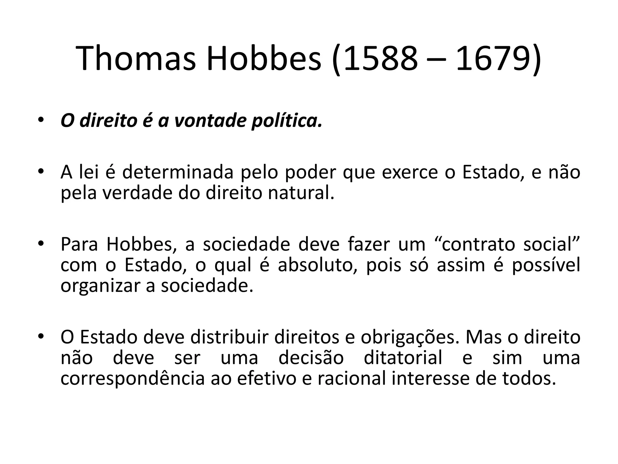 Thomas Hobbes (1588 – 1679)
• O direito é a vontade política.
• A lei é determinada pelo poder que exerce o Estado, e não
pela verdade do direito natural.
• Para Hobbes, a sociedade deve fazer um “contrato social”
com o Estado, o qual é absoluto, pois só assim é possível
organizar a sociedade.
• O Estado deve distribuir direitos e obrigações. Mas o direito
não deve ser uma decisão ditatorial e sim uma
correspondência ao efetivo e racional interesse de todos.
 