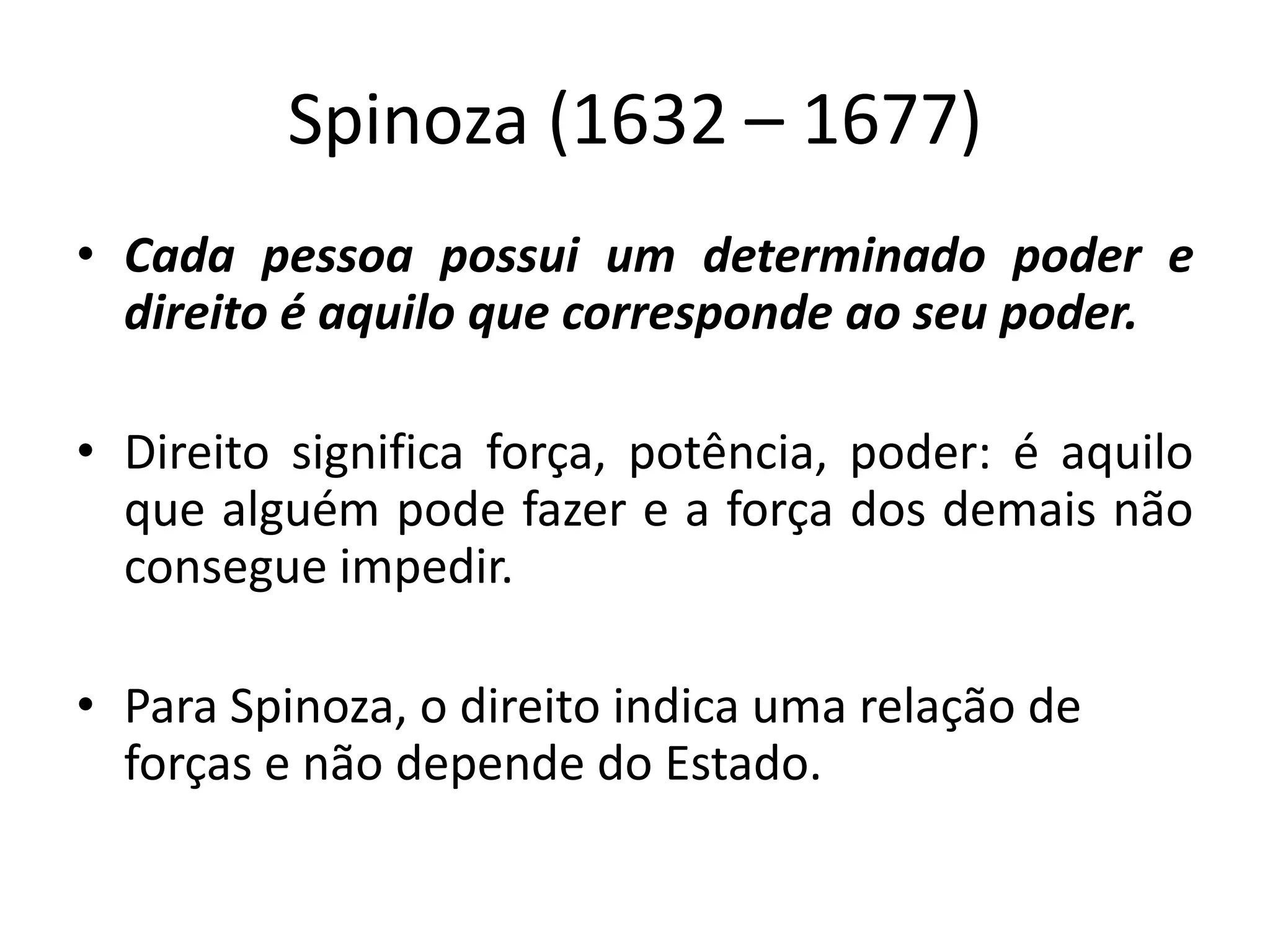 Spinoza (1632 – 1677)
• Cada pessoa possui um determinado poder e
direito é aquilo que corresponde ao seu poder.
• Direito significa força, potência, poder: é aquilo
que alguém pode fazer e a força dos demais não
consegue impedir.
• Para Spinoza, o direito indica uma relação de
forças e não depende do Estado.
 