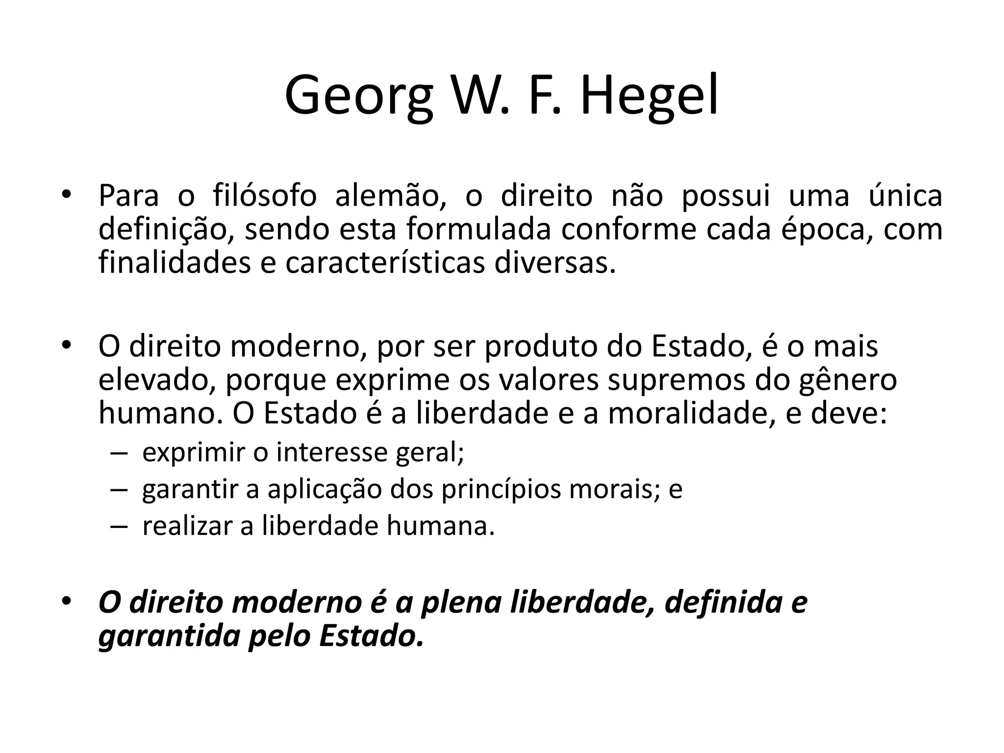 Georg W. F. Hegel
• Para o filósofo alemão, o direito não possui uma única
definição, sendo esta formulada conforme cada época, com
finalidades e características diversas.
• O direito moderno, por ser produto do Estado, é o mais
elevado, porque exprime os valores supremos do gênero
humano. O Estado é a liberdade e a moralidade, e deve:
– exprimir o interesse geral;
– garantir a aplicação dos princípios morais; e
– realizar a liberdade humana.
• O direito moderno é a plena liberdade, definida e
garantida pelo Estado.
 