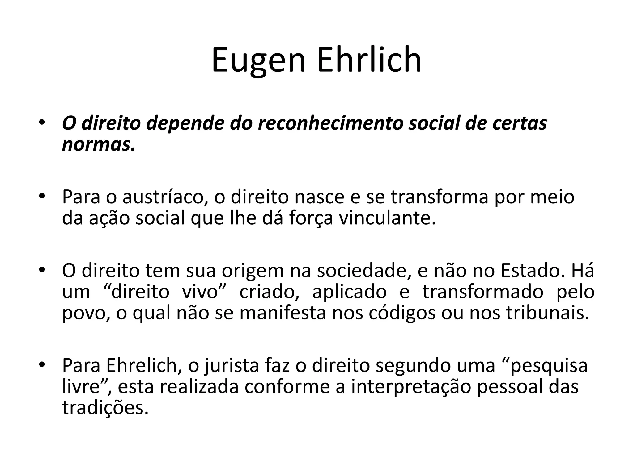 Eugen Ehrlich
• O direito depende do reconhecimento social de certas
normas.
• Para o austríaco, o direito nasce e se transforma por meio
da ação social que lhe dá força vinculante.
• O direito tem sua origem na sociedade, e não no Estado. Há
um “direito vivo” criado, aplicado e transformado pelo
povo, o qual não se manifesta nos códigos ou nos tribunais.
• Para Ehrelich, o jurista faz o direito segundo uma “pesquisa
livre”, esta realizada conforme a interpretação pessoal das
tradições.
 