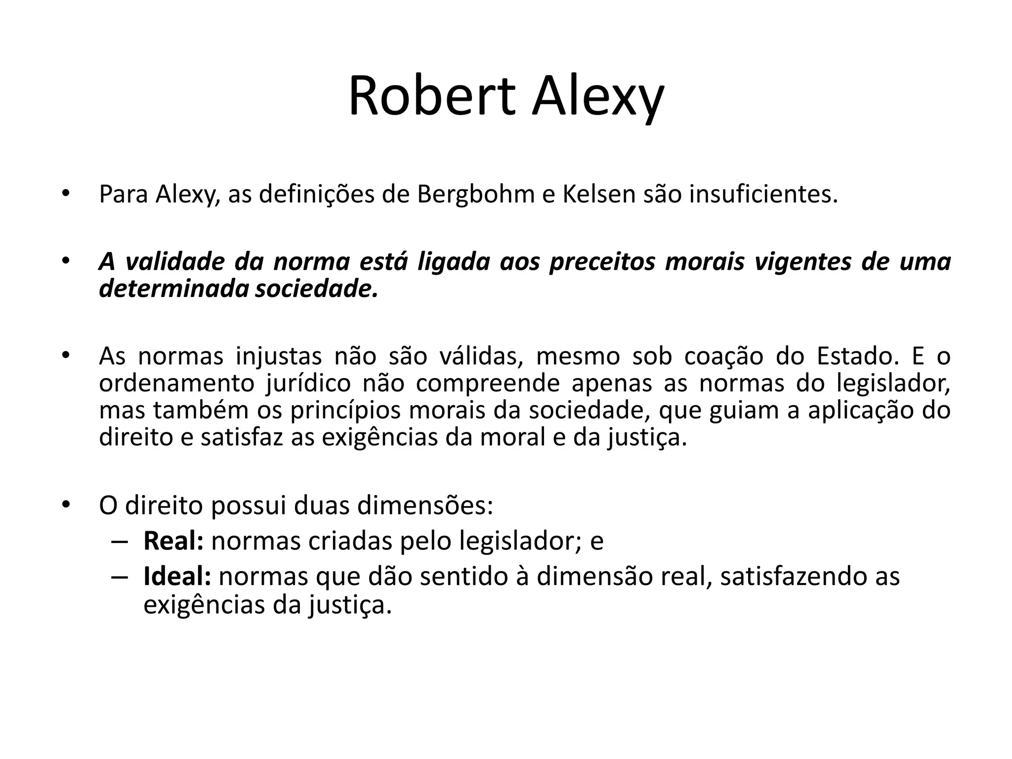 Robert Alexy
• Para Alexy, as definições de Bergbohm e Kelsen são insuficientes.
• A validade da norma está ligada aos preceitos morais vigentes de uma
determinada sociedade.
• As normas injustas não são válidas, mesmo sob coação do Estado. E o
ordenamento jurídico não compreende apenas as normas do legislador,
mas também os princípios morais da sociedade, que guiam a aplicação do
direito e satisfaz as exigências da moral e da justiça.
• O direito possui duas dimensões:
– Real: normas criadas pelo legislador; e
– Ideal: normas que dão sentido à dimensão real, satisfazendo as
exigências da justiça.
 