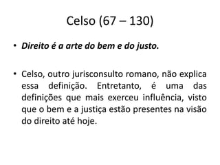 Celso (67 – 130)
• Direito é a arte do bem e do justo.
• Celso, outro jurisconsulto romano, não explica
essa definição. Entretanto, é uma das
definições que mais exerceu influência, visto
que o bem e a justiça estão presentes na visão
do direito até hoje.
 