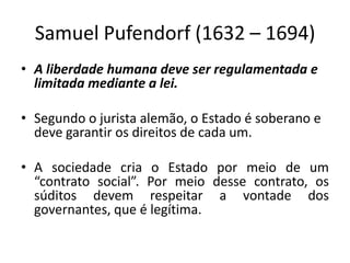 Samuel Pufendorf (1632 – 1694)
• A liberdade humana deve ser regulamentada e
limitada mediante a lei.
• Segundo o jurista alemão, o Estado é soberano e
deve garantir os direitos de cada um.
• A sociedade cria o Estado por meio de um
“contrato social”. Por meio desse contrato, os
súditos devem respeitar a vontade dos
governantes, que é legítima.
 