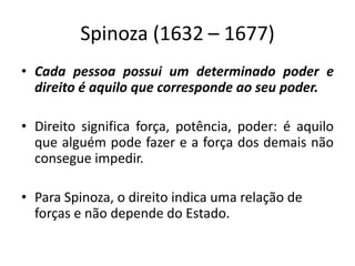 Spinoza (1632 – 1677)
• Cada pessoa possui um determinado poder e
direito é aquilo que corresponde ao seu poder.
• Direito significa força, potência, poder: é aquilo
que alguém pode fazer e a força dos demais não
consegue impedir.
• Para Spinoza, o direito indica uma relação de
forças e não depende do Estado.
 