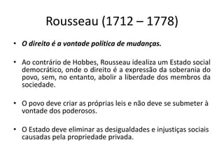 Rousseau (1712 – 1778)
• O direito é a vontade política de mudanças.
• Ao contrário de Hobbes, Rousseau idealiza um Estado social
democrático, onde o direito é a expressão da soberania do
povo, sem, no entanto, abolir a liberdade dos membros da
sociedade.
• O povo deve criar as próprias leis e não deve se submeter à
vontade dos poderosos.
• O Estado deve eliminar as desigualdades e injustiças sociais
causadas pela propriedade privada.
 