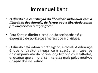 Immanuel Kant
• O direito é a conciliação da liberdade individual com a
liberdade dos demais, de forma que a liberdade possa
prevalecer como regra geral.
• Para Kant, o direito é produto da sociedade e é a
expressão de obrigações morais dos indivíduos.
• O direito está intimamente ligado à moral. A diferença
é que o direito ameaça com coação em caso de
descumprimento da norma, objetivando os resultados,
enquanto que a moral se interessa mais pelos motivos
da ação dos indivíduos.
 