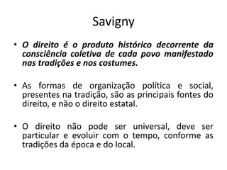Savigny
• O direito é o produto histórico decorrente da
consciência coletiva de cada povo manifestado
nas tradições e nos costumes.
• As formas de organização política e social,
presentes na tradição, são as principais fontes do
direito, e não o direito estatal.
• O direito não pode ser universal, deve ser
particular e evoluir com o tempo, conforme as
tradições da época e do local.
 
