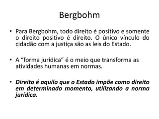 Bergbohm
• Para Bergbohm, todo direito é positivo e somente
o direito positivo é direito. O único vínculo do
cidadão com a justiça são as leis do Estado.
• A “forma jurídica” é o meio que transforma as
atividades humanas em normas.
• Direito é aquilo que o Estado impõe como direito
em determinado momento, utilizando a norma
jurídica.
 