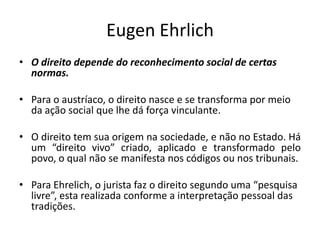 Eugen Ehrlich
• O direito depende do reconhecimento social de certas
normas.
• Para o austríaco, o direito nasce e se transforma por meio
da ação social que lhe dá força vinculante.
• O direito tem sua origem na sociedade, e não no Estado. Há
um “direito vivo” criado, aplicado e transformado pelo
povo, o qual não se manifesta nos códigos ou nos tribunais.
• Para Ehrelich, o jurista faz o direito segundo uma “pesquisa
livre”, esta realizada conforme a interpretação pessoal das
tradições.
 