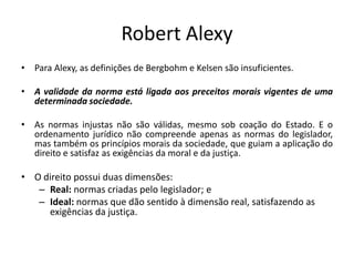 Robert Alexy
• Para Alexy, as definições de Bergbohm e Kelsen são insuficientes.
• A validade da norma está ligada aos preceitos morais vigentes de uma
determinada sociedade.
• As normas injustas não são válidas, mesmo sob coação do Estado. E o
ordenamento jurídico não compreende apenas as normas do legislador,
mas também os princípios morais da sociedade, que guiam a aplicação do
direito e satisfaz as exigências da moral e da justiça.
• O direito possui duas dimensões:
– Real: normas criadas pelo legislador; e
– Ideal: normas que dão sentido à dimensão real, satisfazendo as
exigências da justiça.
 
