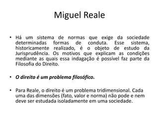 Miguel Reale
• Há um sistema de normas que exige da sociedade
determinadas formas de conduta. Esse sistema,
historicamente realizado, é o objeto de estudo da
Jurisprudência. Os motivos que explicam as condições
mediante as quais essa indagação é possível faz parte da
Filosofia do Direito.
• O direito é um problema filosófico.
• Para Reale, o direito é um problema tridimensional. Cada
uma das dimensões (fato, valor e norma) não pode e nem
deve ser estudada isoladamente em uma sociedade.
 