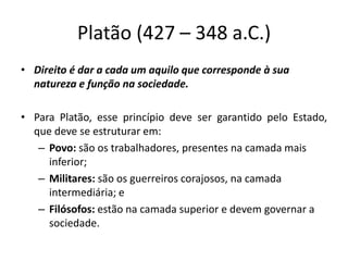 Platão (427 – 348 a.C.)
• Direito é dar a cada um aquilo que corresponde à sua
natureza e função na sociedade.
• Para Platão, esse princípio deve ser garantido pelo Estado,
que deve se estruturar em:
– Povo: são os trabalhadores, presentes na camada mais
inferior;
– Militares: são os guerreiros corajosos, na camada
intermediária; e
– Filósofos: estão na camada superior e devem governar a
sociedade.
 