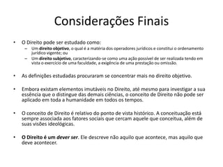 Considerações Finais
• O Direito pode ser estudado como:
– Um direito objetivo, o qual é a matéria dos operadores jurídicos e constitui o ordenamento
jurídico vigente; ou
– Um direito subjetivo, caracterizando-se como uma ação possível de ser realizada tendo em
vista o exercício de uma faculdade, a exigência de uma prestação ou omissão.
• As definições estudadas procuraram se concentrar mais no direito objetivo.
• Embora existam elementos imutáveis no Direito, até mesmo para investigar a sua
essência que o distingue das demais ciências, o conceito de Direito não pode ser
aplicado em toda a humanidade em todos os tempos.
• O conceito de Direito é relativo do ponto de vista histórico. A conceituação está
sempre associada aos fatores sociais que cercam aquele que conceitua, além de
suas visões ideológicas.
• O Direito é um dever ser. Ele descreve não aquilo que acontece, mas aquilo que
deve acontecer.
 