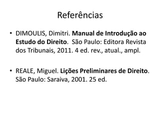 Referências
• DIMOULIS, Dimitri. Manual de Introdução ao
Estudo do Direito. São Paulo: Editora Revista
dos Tribunais, 2011. 4 ed. rev., atual., ampl.
• REALE, Miguel. Lições Preliminares de Direito.
São Paulo: Saraiva, 2001. 25 ed.
 