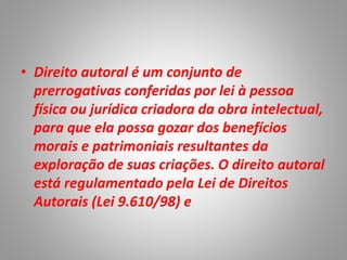 • Direito autoral é um conjunto de
prerrogativas conferidas por lei à pessoa
física ou jurídica criadora da obra intelectual,
para que ela possa gozar dos benefícios
morais e patrimoniais resultantes da
exploração de suas criações. O direito autoral
está regulamentado pela Lei de Direitos
Autorais (Lei 9.610/98) e
 