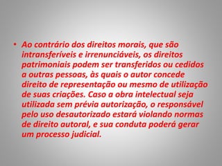 • Ao contrário dos direitos morais, que são
intransferíveis e irrenunciáveis, os direitos
patrimoniais podem ser transferidos ou cedidos
a outras pessoas, às quais o autor concede
direito de representação ou mesmo de utilização
de suas criações. Caso a obra intelectual seja
utilizada sem prévia autorização, o responsável
pelo uso desautorizado estará violando normas
de direito autoral, e sua conduta poderá gerar
um processo judicial.
 