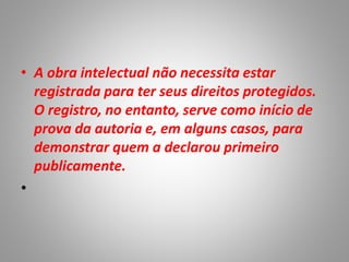 • A obra intelectual não necessita estar
registrada para ter seus direitos protegidos.
O registro, no entanto, serve como início de
prova da autoria e, em alguns casos, para
demonstrar quem a declarou primeiro
publicamente.
•
 