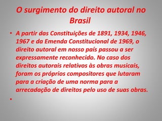 O surgimento do direito autoral no
Brasil
• A partir das Constituições de 1891, 1934, 1946,
1967 e da Emenda Constitucional de 1969, o
direito autoral em nosso país passou a ser
expressamente reconhecido. No caso dos
direitos autorais relativos às obras musicais,
foram os próprios compositores que lutaram
para a criação de uma norma para a
arrecadação de direitos pelo uso de suas obras.
•
 