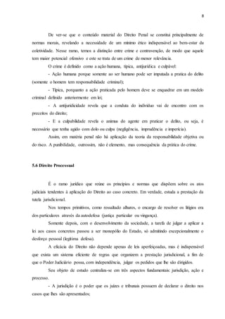 8
De ver-se que o conteúdo material do Direito Penal se constitui principalmente de
normas morais, revelando a necessidade de um mínimo ético indispensável ao bem-estar da
coletividade. Nesse ramo, temos a distinção entre crime e contravenção, de modo que aquele
tem maior potencial ofensivo e este se trata de um crime de menor relevância.
O crime é definido como a ação humana, típica, antijurídica e culpável:
- Ação humana porque somente ao ser humano pode ser imputada a pratica do delito
(somente o homem tem responsabilidade criminal);
- Típica, porquanto a ação praticada pelo homem deve se enquadrar em um modelo
criminal definido anteriormente em lei;
- A antijuridicidade revela que a conduta do indivíduo vai de encontro com os
preceitos do direito;
- E a culpabilidade revela o animus do agente em praticar o delito, ou seja, é
necessário que tenha agido com dolo ou culpa (negligência, imprudência e imperícia).
Assim, em matéria penal não há aplicação da teoria da responsabilidade objetiva ou
do risco. A punibilidade, outrossim, não é elemento, mas consequência da prática do crime.
5.6 Direito Processual
É o ramo jurídico que reúne os princípios e normas que dispõem sobre os atos
judiciais tendentes à aplicação do Direito ao caso concreto. Em verdade, estuda a prestação da
tutela jurisdicional.
Nos tempos primitivos, como ressaltado alhures, o encargo de resolver os litígios era
dos particulares através da autodefesa (justiça particular ou vingança).
Somente depois, com o desenvolvimento da sociedade, a tarefa de julgar a aplicar a
lei aos casos concretos passou a ser monopólio do Estado, só admitindo excepcionalmente o
desforço pessoal (legítima defesa).
A eficácia do Direito não depende apenas de leis aperfeiçoadas, mas é indispensável
que exista um sistema eficiente de regras que organizem a prestação jurisdicional, a fim de
que o Poder Judiciário possa, com independência, julgar os pedidos que lhe são dirigidos.
Seu objeto de estudo centraliza-se em três aspectos fundamentais: jurisdição, ação e
processo.
- A jurisdição é o poder que os juízes e tribunais possuem de declarar o direito nos
casos que lhes são apresentados;
 