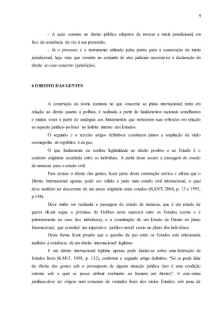 9
- A ação consiste no direito público subjetivo de invocar a tutela jurisdicional, em
face da resistência do réu à sua pretensão;
- Já o processo é o instrumento utilizado pelas partes para a consecução da tutela
jurisdicional, haja vista que consiste no conjunto de atos judiciais necessários à declaração do
direito ao caso concreto (jurisdição).
6 DIREITO DAS GENTES
A construção da teoria kantiana no que concerne ao plano internacional, tanto em
relação ao direito quanto à política, é realizada a partir de fundamentos racionais semelhantes
e muitas vezes a partir de analogias aos fundamentos que nortearam suas reflexões em relação
ao aspecto jurídico-político no âmbito interno dos Estados.
O segundo e o terceiro artigos definitivos constituem juntos a ampliação da visão
cosmopolita de república e da paz.
O que fundamenta ou confere legitimidade ao direito positivo e ao Estado é o
contrato originário acordado entre os indivíduos. A partir deste ocorre a passagem do estado
de natureza para o estado civil.
Para pensar o direito das gentes, Kant parte desta construção teórica e afirma que o
Direito Internacional apenas pode ser válido e justo num estado civil internacional, o qual
deve também ser decorrente de um pacto originário entre estados (KANT, 2004, p. 13 e 1995,
p.134).
Deve então ser realizada a passagem do estado de natureza, que é um estado de
guerra (Kant segue a premissa de Hobbes neste aspecto) entre os Estados (como o é
primeiramente no caso dos indivíduos), e a constituição de um Estado de Direito no plano
Internacional, que constitui um imperativo jurídico-moral como no plano dos indivíduos.
Desta forma Kant propõe que a questão da paz entre os Estados está relacionada
também à existência de um direito internacional legítimo.
E um direito internacional legítimo apenas pode fundar-se sobre uma federação de
Estados livres (KANT, 1995, p. 132), conforme o segundo artigo definitivo. “Só se pode falar
do direito das gentes sob o pressuposto de alguma situação jurídica (isto é uma condição
externa sob a qual se possa atribuir realmente ao homem um direito)”. E este status
juridicus deve ter origem num consenso de vontades livres dos vários Estados, sob pena de
 