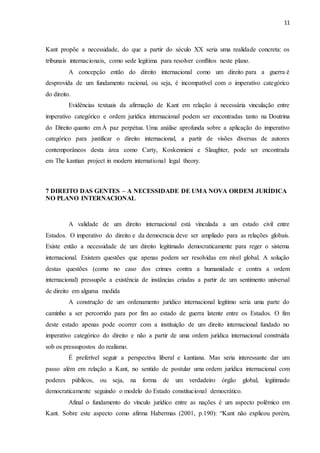 11
Kant propõe a necessidade, do que a partir do século XX seria uma realidade concreta: os
tribunais internacionais, como sede legitima para resolver conflitos neste plano.
A concepção então do direito internacional como um direito para a guerra é
desprovida de um fundamento racional, ou seja, é incompatível com o imperativo categórico
do direito.
Evidências textuais da afirmação de Kant em relação à necessária vinculação entre
imperativo categórico e ordem jurídica internacional podem ser encontradas tanto na Doutrina
do Direito quanto em À paz perpétua. Uma análise aprofunda sobre a aplicação do imperativo
categórico para justificar o direito internacional, a partir de visões diversas de autores
contemporâneos desta área como Carty, Koskennieni e Slaughter, pode ser encontrada
em The kantian project in modern international legal theory.
7 DIREITO DAS GENTES – A NECESSIDADE DE UMA NOVA ORDEM JURÍDICA
NO PLANO INTERNACIONAL
A validade de um direito internacional está vinculada a um estado civil entre
Estados. O imperativo do direito e da democracia deve ser ampliado para as relações globais.
Existe então a necessidade de um direito legitimado democraticamente para reger o sistema
internacional. Existem questões que apenas podem ser resolvidas em nível global. A solução
destas questões (como no caso dos crimes contra a humanidade e contra a ordem
internacional) pressupõe a existência de instâncias criadas a partir de um sentimento universal
de direito em alguma medida
A construção de um ordenamento jurídico internacional legítimo seria uma parte do
caminho a ser percorrido para por fim ao estado de guerra latente entre os Estados. O fim
deste estado apenas pode ocorrer com a instituição de um direito internacional fundado no
imperativo categórico do direito e não a partir de uma ordem jurídica internacional construída
sob os pressupostos do realismo.
É preferível seguir a perspectiva liberal e kantiana. Mas seria interessante dar um
passo além em relação a Kant, no sentido de postular uma ordem jurídica internacional com
poderes públicos, ou seja, na forma de um verdadeiro órgão global, legitimado
democraticamente seguindo o modelo do Estado constitucional democrático.
Afinal o fundamento do vínculo jurídico entre as nações é um aspecto polêmico em
Kant. Sobre este aspecto como afirma Habermas (2001, p.190): “Kant não explicou porém,
 