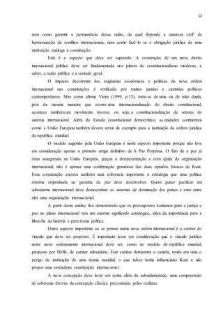12
nem como garantir a permanência dessa união, da qual depende a natureza civil” da
harmonização de conflitos internacionais, nem como fazê-lo se a obrigação jurídica de uma
instituição análoga à constituição.
Este é o aspecto que deve ser superado. A construção de um novo direito
internacional público deve ser fundamentada nos pilares do constitucionalismo moderno, a
saber, a razão pública e a vontade geral.
O impacto decorrente das exigências econômicas e políticas da nova ordem
internacional nas constituições é verificado por muitos juristas e cientistas políticos
contemporâneos. Mas como afirma Vieira (1999, p.15), trata-se de uma via de mão dupla,
pois da mesma maneira que ocorre uma internacionalização do direito constitucional,
acontece também um movimento inverso, ou seja, a constitucionalização de setores do
sistema internacional. Além do Estado constitucional democrático, as unidades continentais
como a União Europeia também devem servir de exemplo para a instituição da ordem jurídica
da republica mundial.
O modelo sugerido pela União Européia é neste aspecto importante porque não leva
em consideração apenas o primeiro artigo definitivo de À Paz Perpétua. O fato de a paz já
estar assegurada na União Européia, graças à democratização e com ajuda da organização
internacional, não é apenas uma confirmação grandiosa das duas opiniões básicas de Kant.
Essa constatação encerra também uma referencia importante à estratégia que uma política
externa empenhada na garantia da paz deve desenvolver. Quem quiser pacificar um
subsistema internacional deve democratizar os sistemas de dominação dos países e criar entre
eles uma organização internacional.
A partir desta análise fica demonstrado que os pressupostos kantianos para a justiça e
paz no plano internacional tem um enorme significado estratégico, além da importância para a
filosofia da história e para teoria política.
Outro aspecto importante ao se pensar numa nova ordem internacional é o caráter do
vínculo que deve ser proposto. É importante levar em consideração que o vínculo jurídico
neste novo ordenamento internacional deve ser, como no modelo de república mundial,
proposto por Höffe, de caráter subsidiário. Este caráter demonstra a cautela, tendo em vista o
perigo de instituição de uma tirania mundial, o que talvez tenha influenciado Kant a não
propor uma verdadeira constituição internacional.
A nova concepção deve levar em conta além da subsidiariedade, uma compreensão
de soberania diversa da concepção clássica preconizada pelos realistas.
 