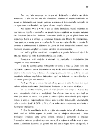 13
Para que haja progresso em termos de legitimidade e eficácia no direito
internacional, e para que não mais seja considerado irrelevante no sistema internacional ou
apenas um instrumento para maquiar interesses hegemônicos é imprescindível a superação ou
em alguns casos de reformulação de algumas de suas categorias clássicas.
Nos séculos XVII e XVIII os pais do direito internacional clássico construíram-no
com base em posições e suposições que caracterizavam a incidência de guerras e anatureza
dos Estados na época. Estes estudiosos viviam num mundo no qual as guerras tinham uma
configuração diversa e a estrutura da governança doméstica era diferente do contemporâneo.
Neste contexto, o avanço para a consolidação de uma concepção absoluta e irrestrita de
soberania e simultaneamente a delimitação do poder na esfera transnacional oferecia a mais
promissora esperança de reduzir os conflitos violentos em ambas as esfera.
No cenário político internacional contemporâneo a questão fundamental não é de
falta, mas de abuso do poder decorrente soberania dos Estados.
Evidencia-se neste contexto, a demanda por redefinição e reestruturação das
categorias do direito internacional.
E uma das questões centrais neste sentido diz respeito à noção de Estado como ente
estritamente racional no sistema internacional (o que implica também em considerá-lo o ator
primário neste). Nesta visão, os Estados estão sempre preocupados com seu poder e com suas
capacidades (militares, econômicas, diplomáticas, etc...) de influenciar os outros Estados, e
são sempre guiados por estes interesses.
Rawls propõe que o sistema internacional seja pensado a partir dos povos (aos quais
pode ser atribuído caráter moral, diferentemente dos Estado, no seu conceito tradicional).
Em seu modelo normativo, insere-se outro elemento para dirigir as decisões dos
atores internacionais primários: a razoabilidade. Este elemento deve ter um peso igual ou
maior que a razão de Estado. Mas quando o Estado é guiado exclusivamente pelos próprios
motivos e ignora a reciprocidade nas relações com os outros Estados,então a racionalidade
exclui o razoável (RAWLS, 2001, p. 36 e 37). A reciprocidade é pressuposto para justiça e
paz no plano internacional.
A idéia de razoabilidade impõe a revisão do conceito de jus ad bellum (que em
Rawls deve ser definido segundo de acordo com os princípios estabelecidos a partir
doconsenso sobreposto entre povos liberais), limitando-o estritamente a situações
de autodefesa. Além da questão da soberania externa, deve também ser refletido sobre o plano
interno. A autonomia exacerbada do governo para lidar com o próprio povo é um equívoco, e
 
