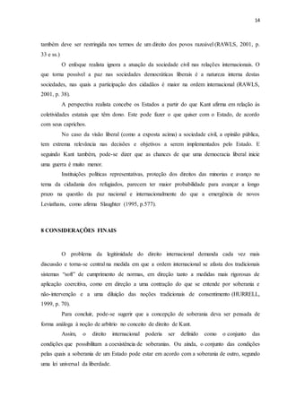 14
também deve ser restringida nos termos de um direito dos povos razoável (RAWLS, 2001, p.
33 e ss.)
O enfoque realista ignora a atuação da sociedade civil nas relações internacionais. O
que torna possível a paz nas sociedades democráticas liberais é a natureza interna destas
sociedades, nas quais a participação dos cidadãos é maior na ordem internacional (RAWLS,
2001, p. 38).
A perspectiva realista concebe os Estados a partir do que Kant afirma em relação às
coletividades estatais que têm dono. Este pode fazer o que quiser com o Estado, de acordo
com seus caprichos.
No caso da visão liberal (como a exposta acima) a sociedade civil, a opinião pública,
tem extrema relevância nas decisões e objetivos a serem implementados pelo Estado. E
seguindo Kant também, pode-se dizer que as chances de que uma democracia liberal inicie
uma guerra é muito menor.
Instituições políticas representativas, proteção dos direitos das minorias e avanço no
tema da cidadania dos refugiados, parecem ter maior probabilidade para avançar a longo
prazo na questão da paz nacional e internacionalmente do que a emergência de novos
Leviathans, como afirma Slaughter (1995, p.577).
8 CONSIDERAÇÕES FINAIS
O problema da legitimidade do direito internacional demanda cada vez mais
discussão e torna-se central na medida em que a ordem internacional se afasta dos tradicionais
sistemas “soft” de cumprimento de normas, em direção tanto a medidas mais rigorosas de
aplicação coercitiva, como em direção a uma contração do que se entende por soberania e
não-intervenção e a uma diluição das noções tradicionais de consentimento (HURRELL,
1999, p. 70).
Para concluir, pode-se sugerir que a concepção de soberania deva ser pensada de
forma análoga à noção de arbítrio no conceito de direito de Kant.
Assim, o direito internacional poderia ser definido como o conjunto das
condições que possibilitam a coexistência de soberanias. Ou ainda, o conjunto das condições
pelas quais a soberania de um Estado pode estar em acordo com a soberania de outro, segundo
uma lei universal da liberdade.
 
