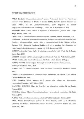 18
REFERÊN CIAS BIBLIOGRAFICAS
ÁVILA, Humberto. “Neoconstitucionalismo”: entre a “ciência do direito” e o “direito da
ciência”. Revista Eletrônica de Direito do Estado (REDE), Salvador, Instituto Brasileiro de
Direito Público, nº. 17, janeiro/fevereiro/março, 2009. Disponível na Internet:
<http://www.direitodoestado.com.br/rede.asp>. Acesso em: 03 de fevereiro de 2009.
AZEVEDO, Plauto Faraco. Crítica à dogmática e hermenêutica jurídica. Porto Alegre:
Sergio Antonio Fabris, 1989.
CRUET, Jean. A vida do direito e a inutilidade das leis. Salvador: Livraria Progresso, 1956.
BARROSO, Luís Roberto. Fundamentos teóricos e filosóficos do novo direito constitucional
brasileiro (pós-modernidade, teoria crítica e pós-positivismo). Revista Diálogo Jurídico,
Salvador, CAJ - Centro de Atualização Jurídica, v. I, nº. 6, setembro, 2001. Disponível em:
<http://www.direitopublico.com.br>. Acesso em: 03 de fevereiro de 2009.
CÂMARA, Alexandre Freitas. Lições de direito processual civil v.iii. 14ª ed. Rio de Janeiro:
Lumen Juris, 2008.
COELHO, Inocêncio Mártires. Interpretação constitucional. 3ª ed. São Paulo: Saraiva, 2007.
FARIA, José Eduardo. Direito e Conjuntura. São Paulo: Editora Saraiva, 2008, p.32
FERRAZ JUNIOR, Tércio Sampaio Introdução ao estudo do direito: técnica, decisão,
dominação. São Paulo: Atlas, 2003.
FERREIRA FILHO, Manoel Gonçalves. Estado de direito e constituição. São Paulo: Saraiva,
1988.
LARENZ. Karl. Metodologia da ciência do direito, tradução de José Lâmego. 3º ed., Lisboa:
Calouste Gulbenkian, 1997.
LIMA, Francisco Meton Marques de. O resgate dos valores na interpretação
constitucional. Fortaleza: ABC Editora, 2001.
MACHADO SEGUNDO, Hugo de Brito. Por que dogmática jurídica. Rio de Janeiro:
Forense, 2008.
MOREIRA, Eduardo Ribeiro. Neoconstitucionalismo – a invasão da constituição. São Paulo:
Método, 2008.
NADER, Paulo. Introdução ao estudo do direito.23ª ed. Rio de Janeiro: Forense, 2003.
PAES, Arnaldo Boson. Criação judicial do direito. Teresina, 2004. 23 f. Dissertação
(Mestrado em Direito) – Universidade Estadual do Piauí / Universidade Federal do Ceará,
Piauí/Ceará, 2004.
 