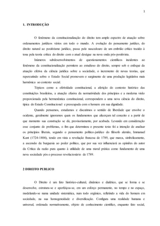 1
1. INTRODUÇÃO
O fenômeno da constitucionalização do direito tem amplo espectro de atuação sobre
ordenamentos jurídicos vários em todo o mundo. A evolução do pensamento jurídico, do
direito natural ao positivismo jurídico, passa pelo nascedouro de um embrião crítico trazido à
tona pela teoria crítica do direito com o atual deságue na nova onda pós-positivista.
Inúmeros subdesenvolvimentos de questionamentos científicos incidentes ao
fenômeno da constitucionalização permitem ao estudioso do direito, sempre sob o enfoque da
atuação efetiva da ciência jurídica sobre a sociedade, o incremento de novas teorias, que
repercutindo sobre o Estado Social promovem o surgimento de uma produção legislativa mais
harmônica ao contexto social.
Tópicos como a efetividade constitucional, a aferição do contexto histórico das
constituições brasileiras, a atuação efusiva da normatividade dos princípios e a moderna visão
proporcionada pela hermenêutica constitucional, correspondem a uma nova ciência do direito,
típica do Estado Constitucional e preocupada com o homem em sua dignidade.
Quando pensamos, estudamos e discutimos o sentido de liberdade que envolve o
ocidente, geralmente ignoramos quais os fundamentos que alicerçam tal conceito e a partir de
que momento sua construção se dá, provisoriamente, por acabada. Levando em consideração
esse conjunto de problemas, o fim que determinou o presente texto foi a intenção de analisar
os princípios liberais, segundo o pensamento político-jurídico do filósofo alemão, Immanuel
Kant (1724-1804), tendo em vista a revolução francesa de 1789, que marca, simbolicamente,
a ascensão da burguesia ao poder político, que por sua vez influenciará as opiniões do autor
da Crítica da razão pura quanto à utilidade de uma moral prática como fundamento de uma
nova sociedade pós o processo revolucionário de 1789.
2 DIREITO PUBLICO
O Direito é um fato histórico-cultural, dinâmico e dialético, que se forma e se
desenvolve, estrutura-se e aperfeiçoa-se, em um esforço permanente, no tempo e no espaço,
modelando-se numa unidade sistemática, num todo orgânico, refletindo a vida do homem em
sociedade, na sua homogeneidade e diversificação. Configura uma realidade humana e
universal, ordenada normativamente, objeto de conhecimento científico, enquanto fato social,
 