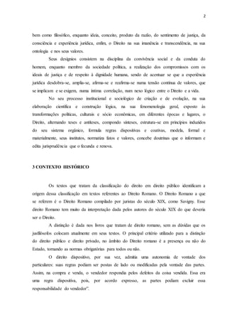 2
bem como filosófico, enquanto ideia, conceito, produto da razão, do sentimento de justiça, da
consciência e experiência jurídica, enfim, o Direito na sua imanência e transcendência, na sua
ontologia e nos seus valores.
Seus desígnios consistem na disciplina da convivência social e da conduta do
homem, enquanto membro da sociedade política, a realização dos compromissos com os
ideais de justiça e de respeito à dignidade humana, sendo de acentuar se que a experiência
jurídica desdobra-se, amplia-se, afirma-se e reafirma-se numa tensão contínua de valores, que
se implicam e se exigem, numa íntima correlação, num nexo lógico entre o Direito e a vida.
No seu processo institucional e sociológico de criação e de evolução, na sua
elaboração científica e construção lógica, na sua fenomenologia geral, exposto às
transformações políticas, culturais e sócio econômicas, em diferentes épocas e lugares, o
Direito, alternando teses e antíteses, compondo sínteses, estrutura-se em princípios induzidos
do seu sistema orgânico, formula regras dispositivas e coativas, modela, formal e
materialmente, seus institutos, normatiza fatos e valores, concebe doutrinas que o informam e
edita jurisprudência que o fecunda e renova.
3 CONTEXTO HISTÓRICO
Os textos que tratam da classificação do direito em direito público identificam a
origem dessa classificação em textos referentes ao Direito Romano. O Direito Romano a que
se referem é o Direito Romano compilado por juristas do século XIX, como Savigny. Esse
direito Romano tem muito da interpretação dada pelos autores do século XIX do que deveria
ser o Direito.
A distinção é dada nos livros que tratam de direito romano, sem as dúvidas que os
jusfilósofos colocam atualmente em seus textos. O principal critério utilizado para a distinção
do direito público e direito privado, no âmbito do Direito romano é a presença ou não do
Estado, tornando as normas obrigatórias para todos ou não.
O direito dispositivo, por sua vez, admitia uma autonomia de vontade dos
particulares: suas regras podiam ser postas de lado ou modificadas pela vontade das partes.
Assim, na compra e venda, o vendedor respondia pelos defeitos da coisa vendida. Essa era
uma regra dispositiva, pois, por acordo expresso, as partes podiam excluir essa
responsabilidade do vendedor”.
 
