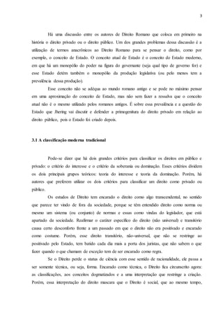 3
Há uma discussão entre os autores de Direito Romano que coloca em primeiro na
história o direito privado ou o direito público. Um dos grandes problemas dessa discussão é a
utilização de termos anacrônicos ao Direito Romano para se pensar o direito, como por
exemplo, o conceito de Estado. O conceito atual de Estado é o conceito do Estado moderno,
em que há um monopólio do poder na figura do governante (seja qual tipo de governo for) e
esse Estado detém também o monopólio da produção legislativa (ou pelo menos tem a
prevalência dessa produção).
Esse conceito não se adéqua ao mundo romano antigo e se pode no máximo pensar
em uma aproximação do conceito de Estado, mas não sem fazer a ressalva que o conceito
atual não é o mesmo utilizado pelos romanos antigos. É sobre essa prevalência e a questão do
Estado que Jhering vai discutir e defender a primogenitura do direito privado em relação ao
direito público, pois o Estado foi criado depois.
3.1 A classificação moderna tradicional
Pode-se dizer que há dois grandes critérios para classificar os direitos em público e
privado: o critério do interesse e o critério da soberania ou dominação. Esses critérios dividem
os dois principais grupos teóricos: teoria do interesse e teoria da dominação. Porém, há
autores que preferem utilizar os dois critérios para classificar um direito como privado ou
público.
Os estudos de Direito tem encarado o direito como algo transcendental, no sentido
que parece ter vindo de fora da sociedade, porque se têm entendido direito como norma ou
mesmo um sistema (ou conjunto) de normas e essas como vindas do legislador, que está
apartado da sociedade. Reafirmar o caráter específico do direito (não universal) e transitório
causa certo desconforto frente a um passado em que o direito não era positivado e encarado
como costume. Porém, esse direito transitório, não-universal, que não se restringe ao
positivado pelo Estado, tem batido cada dia mais a porta dos juristas, que não sabem o que
fazer quando o que chamam de exceção tem de ser encarado como regra.
Se o Direito perde o status de ciência com esse sentido de racionalidade, ele passa a
ser somente técnica, ou seja, forma. Encarado como técnica, o Direito fica circunscrito agora:
as classificações, aos conceitos dogmatizados e a uma interpretação que restringe a criação.
Porém, essa interpretação do direito mascara que o Direito é social, que ao mesmo tempo,
 