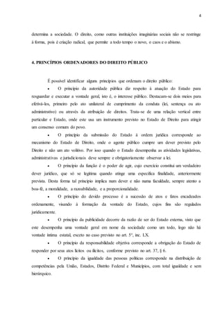 4
determina a sociedade. O direito, como outras instituições imaginárias sociais não se restringe
à forma, pois é criação radical, que permite a todo tempo o novo, o caos e o abismo.
4. PRINCÍPIOS ORDENADORES DO DIREITO PÚBLICO
É possível identificar alguns princípios que ordenam o direito público:
 O princípio da autoridade pública diz respeito à atuação do Estado para
resguardar e executar a vontade geral, isto é, o interesse público. Destacam-se dois meios para
efetivá-los, primeiro pelo ato unilateral de cumprimento da conduta (lei, sentença ou ato
administrativo) ou através da atribuição de direitos. Trata-se de uma relação vertical entre
particular e Estado, onde este usa um instrumento previsto no Estado de Direito para atingir
um consenso comum do povo.
 O princípio da submissão do Estado à ordem jurídica corresponde ao
mecanismo do Estado de Direito, onde o agente público cumpre um dever previsto pelo
Direito e não um ato volitivo. Por isso quando o Estado desempenha as atividades legislativas,
administrativas e jurisdicionais deve sempre e obrigatoriamente observar a lei.
 O princípio da função é o poder de agir, cujo exercício constitui um verdadeiro
dever jurídico, que só se legitima quando atinge uma especifica finalidade, anteriormente
prevista. Desta forma tal principio implica num dever e não numa faculdade, sempre atento a
boa-fé, a moralidade, a razoabilidade, e a proporcionalidade.
 O princípio do devido processo é a sucessão de atos e fatos encadeados
ordenamente, visando à formação da vontade do Estado, cujos fins são regulados
juridicamente.
 O princípio da publicidade decorre da razão de ser do Estado externa, visto que
este desempenha uma vontade geral em nome da sociedade como um todo, logo não há
vontade íntima estatal, exceto no caso previsto no art. 5°, inc. LX.
 O princípio da responsabilidade objetiva corresponde a obrigação do Estado de
responder por seus atos lícitos ou ilícitos, conforme previsto no art. 37, § 6.
 O princípio da igualdade das pessoas políticas corresponde na distribuição de
competências pela União, Estados, Distrito Federal e Municípios, com total igualdade e sem
hierárquico.
 