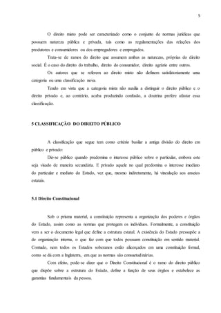 5
O direito misto pode ser caracterizado como o conjunto de normas jurídicas que
possuem natureza pública e privada, tais como as regulamentações das relações dos
produtores e consumidores ou dos empregadores e empregados.
Trata-se de ramos do direito que assumem ambas as naturezas, próprias do direito
social. É o caso do direito do trabalho, direito do consumidor, direito agrário entre outros.
Os autores que se referem ao direito misto não definem satisfatoriamente uma
categoria ou uma classificação nova.
Tendo em vista que a categoria mista não auxilia a distinguir o direito público e o
direito privado e, ao contrário, acaba produzindo confusão, a doutrina prefere afastar essa
classificação.
5 CLASSIFICAÇÃO DO DIREITO PÚBLICO
A classificação que segue tem como critério basilar a antiga divisão do direito em
público e privado:
Diz-se público quando predomina o interesse público sobre o particular, embora este
seja visado de maneira secundária. E privado aquele no qual predomina o interesse imediato
do particular e mediato do Estado, vez que, mesmo indiretamente, há vinculação aos anseios
estatais.
5.1 Direito Constitucional
Sob o prisma material, a constituição representa a organização dos poderes e órgãos
do Estado, assim como as normas que protegem os indivíduos. Formalmente, a constituição
vem a ser o documento legal que define a estrutura estatal. A existência do Estado pressupõe a
de organização interna, o que faz com que todos possuam constituição em sentido material.
Contudo, nem todos os Estados soberanos estão alicerçados em uma constituição formal,
como se dá com a Inglaterra, em que as normas são consuetudinárias.
Com efeito, pode-se dizer que o Direito Constitucional é o ramo do direito público
que dispõe sobre a estrutura do Estado, define a função de seus órgãos e estabelece as
garantias fundamentais da pessoa.
 