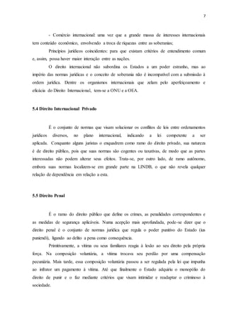 7
- Comércio internacional: uma vez que a grande massa de interesses internacionais
tem conteúdo econômico, envolvendo a troca de riquezas entre as soberanias;
Princípios jurídicos coincidentes: para que existam critérios de entendimento comum
e, assim, possa haver maior interação entre as nações.
O direito internacional não subordina os Estados a um poder estranho, mas ao
império das normas jurídicas e o conceito de soberania não é incompatível com a submissão à
ordem jurídica. Dentre os organismos internacionais que zelam pelo aperfeiçoamento e
eficácia do Direito Internacional, tem-se a ONU e a OEA.
5.4 Direito Internacional Privado
É o conjunto de normas que visam solucionar os conflitos de leis entre ordenamentos
jurídicos diversos, no plano internacional, indicando a lei competente a ser
aplicada. Conquanto alguns juristas o enquadrem como ramo do direito privado, sua natureza
é de direito público, pois que suas normas são cogentes ou taxativas, de modo que as partes
interessadas não podem alterar seus efeitos. Trata-se, por outro lado, de ramo autônomo,
embora suas normas localizem-se em grande parte na LINDB, o que não revela qualquer
relação de dependência em relação a esta.
5.5 Direito Penal
É o ramo do direito público que define os crimes, as penalidades correspondentes e
as medidas de segurança aplicáveis. Numa acepção mais aprofundada, pode-se dizer que o
direito penal é o conjunto de normas jurídica que regula o poder punitivo do Estado (ius
puniendi), ligando ao delito a pena como consequência.
Primitivamente, a vítima ou seus familiares reagia à lesão ao seu direito pela própria
força. Na composição voluntária, a vítima trocava seu perdão por uma compensação
pecuniária. Mais tarde, essa composição voluntária passou a ser regulada pela lei que impunha
ao infrator um pagamento à vítima. Até que finalmente o Estado adquiriu o monopólio do
direito de punir e o faz mediante critérios que visam intimidar e readaptar o criminoso à
sociedade.
 