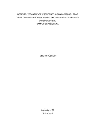 INSTITUTO TOCANTINENSE PRESIDENTE ANTONIO CARLOS - ITPAC
FACULDADE DE CIENCIAS HUMANAS, EXATAS E DA SAUDE - FAHESA
CURSO DE DIREITO
CAMPUS DE ARAGUAÍNA
DIREITO PÚBLICO
Araguaína – TO
Abril – 2015
 