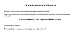 3. Relacionamentos Diversos
Seu dia a dia com suas autoridades espirituais e outras autoridades?
Relacionamento com companheiros de ministérios, relacionamento com seus liderados (discipulado,
ovelhas)?
4. Relacionamento com pessoas do sexo oposto
Tem se sentido tentado?
Tem cuidado dos seus pensamentos, palavras, ações, olhares?
 
