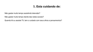 5. Esta cuidando de:
Não gastar muito tempo assistindo televisão?
Não gastar muito tempo diante das redes sociais?
Quando lê ou assiste TV, tem o cuidado com seus olhos e pensamentos?
 