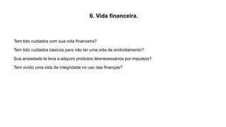 6. Vida financeira.
Tem tido cuidados com sua vida financeira?
Tem tido cuidados básicos para não ter uma vida de endividamento?
Sua ansiedade te leva a adquirir produtos desnecessários por impulsos?
Tem vivido uma vida de integridade no uso das finanças?
 