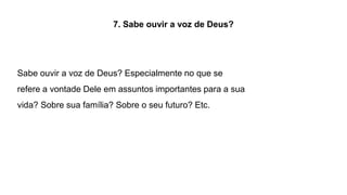 7. Sabe ouvir a voz de Deus?
Sabe ouvir a voz de Deus? Especialmente no que se
refere a vontade Dele em assuntos importantes para a sua
vida? Sobre sua família? Sobre o seu futuro? Etc.
 