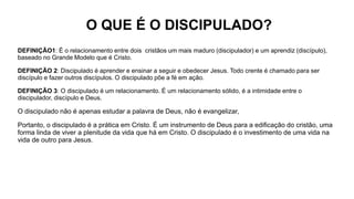 O QUE É O DISCIPULADO?
DEFINIÇÃO1: É o relacionamento entre dois cristãos um mais maduro (discipulador) e um aprendiz (discípulo),
baseado no Grande Modelo que é Cristo.
DEFINIÇÃO 2: Discipulado é aprender e ensinar a seguir e obedecer Jesus. Todo crente é chamado para ser
discípulo e fazer outros discípulos. O discipulado põe a fé em ação.
DEFINIÇÃO 3: O discipulado é um relacionamento. É um relacionamento sólido, é a intimidade entre o
discipulador, discípulo e Deus.
O discipulado não é apenas estudar a palavra de Deus, não é evangelizar,
Portanto, o discipulado é a prática em Cristo. É um instrumento de Deus para a edificação do cristão, uma
forma linda de viver a plenitude da vida que há em Cristo. O discipulado é o investimento de uma vida na
vida de outro para Jesus.
 