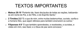 TEXTOS IMPORTANTES
 Mateus 28:19 “Portanto ide, fazei discípulos de todas as nações, batizando-
os em nome do Pai, e do Filho, e do Espírito Santo;”
 2 Timóteo 2:2 “E o que de mim, entre muitas testemunhas, ouviste, confia-o
a homens fiéis, que sejam idôneos para também ensinarem os outros.”
 Filipenses 4:9 “O que também aprendestes, e recebestes, e ouvistes, e
vistes em mim, isso fazei; e o Deus de paz será convosco.”
 