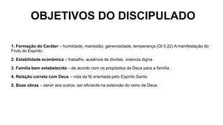 OBJETIVOS DO DISCIPULADO
1. Formação do Caráter – humildade, mansidão, generosidade, temperança (Gl 5.22) A manifestação do
Fruto do Espirito.
2. Estabilidade econômica – trabalho, ausência de dividas, vivencia digna.
3. Família bem estabelecida – de acordo com os propósitos de Deus para a família.
4. Relação correta com Deus – vida de fé orientada pelo Espirito Santo.
5. Boas obras – servir aos outros, ser eficiente na extensão do reino de Deus.
 