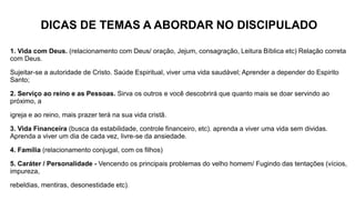 DICAS DE TEMAS A ABORDAR NO DISCIPULADO
1. Vida com Deus. (relacionamento com Deus/ oração, Jejum, consagração, Leitura Bíblica etc) Relação correta
com Deus.
Sujeitar-se a autoridade de Cristo. Saúde Espiritual, viver uma vida saudável; Aprender a depender do Espirito
Santo;
2. Serviço ao reino e as Pessoas. Sirva os outros e você descobrirá que quanto mais se doar servindo ao
próximo, a
igreja e ao reino, mais prazer terá na sua vida cristã.
3. Vida Financeira (busca da estabilidade, controle financeiro, etc). aprenda a viver uma vida sem dividas.
Aprenda a viver um dia de cada vez, livre-se da ansiedade.
4. Família (relacionamento conjugal, com os filhos)
5. Caráter / Personalidade - Vencendo os principais problemas do velho homem/ Fugindo das tentações (vícios,
impureza,
rebeldias, mentiras, desonestidade etc).
 