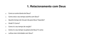 1. Relacionamento com Deus
 Como se sente diante de Deus?
 Como esta o seu tempo sozinho com Deus?
 Quanto tempo ele tira por dia para Deus? Quando?
 Onde? E Como?
 Como é o seu tempo de oração?
 Como é o seu tempo na palavra de Deus? E como
 cultiva mais intimidade com Deus?
 