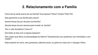 2. Relacionamento com a Família
Como ele se sente acerca de sua família? Sua esposa? Filhos? Irmãos? Pais? Etc.
Esta ganhando a sua família para Jesus?
Quanto tempo tira por dia para sua família?
Quanto tempo tira por semana para investir na família?
Tem o culto doméstico? Como é?
Ora todos os dias com a esposa (esposo)?
Tem criado seus filhos na admoestação do Senhor? Disciplinando com paciência/ com intimidade e com
oração?
Está andando em amor, sem grosserias, palavras duras, ou gritos em casa com o cônjuge e filhos.
 