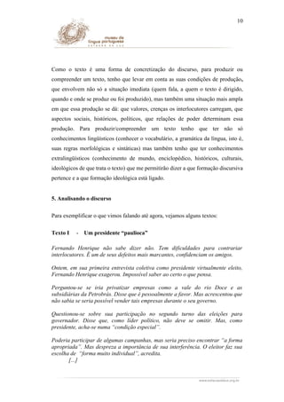 10

Como o texto é uma forma de concretização do discurso, para produzir ou
compreender um texto, tenho que levar em conta as suas condições de produção,
que envolvem não só a situação imediata (quem fala, a quem o texto é dirigido,
quando e onde se produz ou foi produzido), mas também uma situação mais ampla
em que essa produção se dá: que valores, crenças os interlocutores carregam, que
aspectos sociais, históricos, políticos, que relações de poder determinam essa
produção. Para produzir/compreender um texto tenho que ter não só
conhecimentos lingüísticos (conhecer o vocabulário, a gramática da língua, isto é,
suas regras morfológicas e sintáticas) mas também tenho que ter conhecimentos
extralingüísticos (conhecimento de mundo, enciclopédico, históricos, culturais,
ideológicos de que trata o texto) que me permitirão dizer a que formação discursiva
pertence e a que formação ideológica está ligado.
5. Analisando o discurso
Para exemplificar o que vimos falando até agora, vejamos alguns textos:
Texto I

-

Um presidente “paulioca”

Fernando Henrique não sabe dizer não. Tem dificuldades para contrariar
interlocutores. É um de seus defeitos mais marcantes, confidenciam os amigos.
Ontem, em sua primeira entrevista coletiva como presidente virtualmente eleito,
Fernando Henrique exagerou. Impossível saber ao certo o que pensa.
Perguntou-se se iria privatizar empresas como a vale do rio Doce e as
subsidiárias da Petrobrás. Disse que é pessoalmente a favor. Mas acrescentou que
não sabia se seria possível vender tais empresas durante o seu governo.
Questionou-se sobre sua participação no segundo turno das eleições para
governador. Disse que, como líder político, não deve se omitir. Mas, como
presidente, acha-se numa “condição especial”.
Poderia participar de algumas campanhas, mas seria preciso encontrar “a forma
apropriada”. Mas despreza a importância de sua interferência. O eleitor faz sua
escolha de “forma muito individual”, acredita.
[...]

 