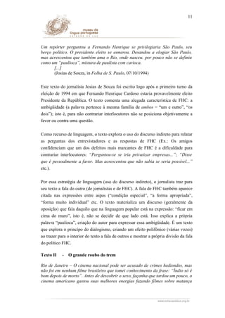 11

Um repórter perguntou a Fernando Henrique se privilegiaria São Paulo, seu
berço político. O presidente eleito se esmerou. Desandou a elogiar São Paulo,
mas acrescentou que também ama o Rio, onde nasceu. por pouco não se definiu
como um “paulioca”, mistura de paulista com carioca.
[...]
(Josias de Souza, in Folha de S. Paulo, 07/10/1994)
Este texto do jornalista Josias de Souza foi escrito logo após o primeiro turno da
eleição de 1994 em que Fernando Henrique Cardoso estaria provavelmente eleito
Presidente da República. O texto comenta uma alegada característica de FHC: a
ambigüidade (a palavra pertence à mesma família de ambos = “um e outro”, “os
dois”); isto é, para não contrariar interlocutores não se posiciona objetivamente a
favor ou contra uma questão.
Como recurso de linguagem, o texto explora o uso do discurso indireto para relatar
as perguntas dos entrevistadores e as respostas de FHC (Ex.: Os amigos
confidenciam que um dos defeitos mais marcantes de FHC é a dificuldade para
contrariar interlocutores: “Perguntou-se se iria privatizar empresas...”; “Disse
que é pessoalmente a favor. Mas acrescentou que não sabia se seria possível...”
etc.).
Por essa estratégia de linguagem (uso do discurso indireto), o jornalista traz para
seu texto a fala do outro (de jornalistas e de FHC). A fala de FHC também aparece
citada nas expressões entre aspas (“condição especial”, “a forma apropriada”,
“forma muito individual” etc. O texto materializa um discurso (geralmente da
oposição) que fala daquilo que na linguagem popular está na expressão: “ficar em
cima do muro”, isto é, não se decidir de que lado está. Isso explica a própria
palavra “paulioca”, criação do autor para expressar essa ambigüidade. É um texto
que explora o princípo do dialogismo, criando um efeito polifônico (várias vozes)
ao trazer para o interior do texto a fala de outros e mostrar a própria divisão da fala
do político FHC.
Texto II

-

O grande roubo do trem

Rio de Janeiro – O cinema nacional pode ser acusado de crimes hediondos, mas
não foi em nenhum filme brasileiro que tomei conhecimento da frase: “Índio só é
bom depois de morto”. Antes de descobrir o sexo, façanha que tardou um pouco, o
cinema americano gastou suas melhores energias fazendo filmes sobre matança

 