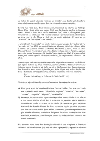 12

de índios. Só depois daquela comissão do senador Mac Carthy foi descoberto
novo inimigo para o melhor povo da terra. Antes disso, eram os índios.
Contra eles valia tudo, desde missionário pentecostal até opereta de Ruldolph
Flynn. Uma rápida visita aos mapas históricos da América explica a formação
desse colosso – não havia então nenhuma ONG nem a Greenpeace para
reclamarem. As chamadas “13 colônias originais” formavam uma estreita faixa
de terra que ia do Maine à Geórgia, na costa atlântica. Aí surgiram os
“tratados”, as “anexações” e as “cessões”.
A Flórida foi “comprada” em 1819. Outra enorme porçäo foi “adquirida” e
“reconhecida” em 1783: os atuais Estados do Alabama, Mississipi, Illinois, Ohio
e outros. Os Estados centrais (Arkansas, Oklahoma, Kansas, Iowa, as duas
Dakotas) foram “comprados” em 1803. A faixa voltada para o Pacífico, segundo
expressão textual dos mapas, foi “cedida” pelo México em 1848. E a parte sul do
nobre país, ainda segundo os mapas históricos, foi simplesmente “anexada” em
1845.
Acontece que todo esse território comprado, adquirido ou anexado era habitado
por alguns milhões de peles vermelhas, touros sentados e filhos do trovão que
tinham a mania de brincar de índio, de atirar flechas contra as locomotivas que
iam levando a mala postal defendida pelo John Wayne sob a direção do John
Ford – tudo bem, não se faz história, literatura ou cinema com boas intenções.
[...]
(Carlos Heitor Cony, in Folha de S. Paulo, 26/05/1993)
Neste texto o jornalista coloca em confronto duas formações discursivas:
a) Uma que é a voz da história oficial dos Estados Unidos. Essa voz vem citada
nas expressões entre aspas: “13 colônias originais”, “tratados”, “anexações”,
“cessões”, “comprada”, “adquirida”, “reconhecida”...
b) Outra que, ao colocar entre aspas essas expressões, mostra distância em relação
a essa voz da história oficial. Isto é, o discurso do jornalista não se identifica
com essa voz oficial e a critica. A voz oficial dá a versão de que a expansão
territorial dos Estados Unidos foi feita, por meios legais, pacíficos enquanto
que essa voz crítica mostra (sem o dizer claramente) que essa expansão se deu
por métodos violentos, matando os indígenas, invadindo e conquistando seus
territórios, tratando-os como inimigos e seres do mal (como está retratado nos
filmes de faroeste).
Há, portanto, neste texto duas formações discursivas que se opõem: a formação
discursiva da história oficial que leva em conta a perspectiva, o ponto de vista do

 